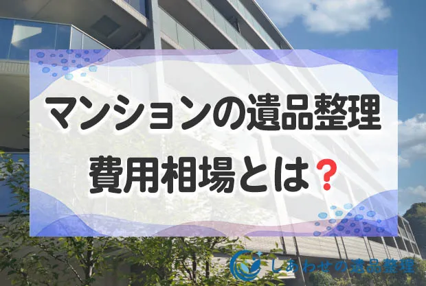 マンションの遺品整理の費用相場とは？高額になるケースと遺品整理の流れを紹介します