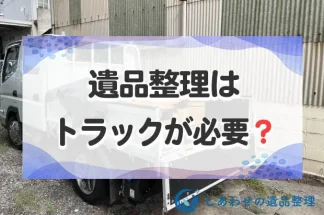 遺品整理はトラックが必要？トラックで不用品処分できる業者と費用相場を解説