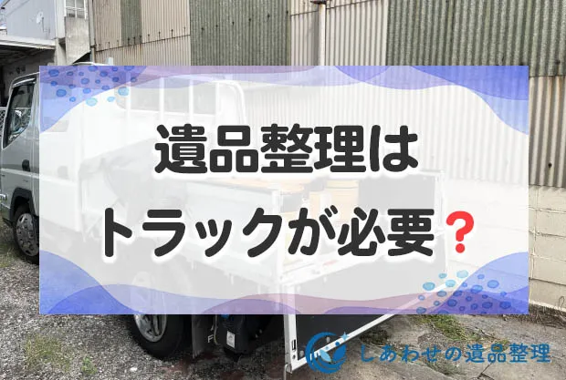 遺品整理はトラックが必要？トラックで不用品処分できる業者と費用相場を解説