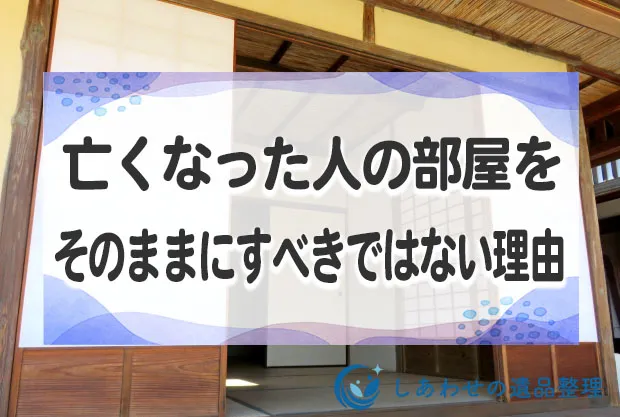 亡くなった人の部屋をそのままにすべきではない7つ理由と片付け方法とは