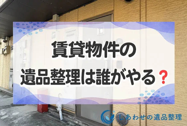 賃貸物件の遺品整理は誰がやる？片付け手順と業者に依頼した場合の費用相場とは？