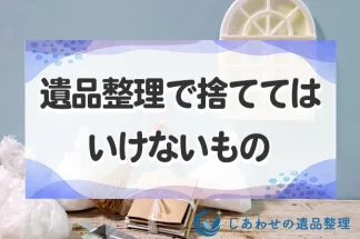 遺品整理で捨ててはいけないもの！捨てる前にやるべきことと注意点を紹介