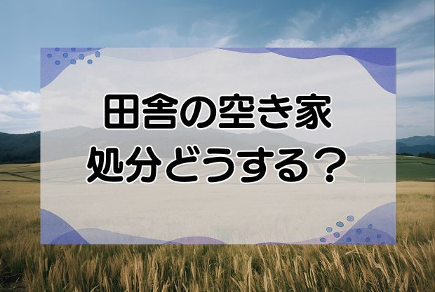 田舎の実家・空き家の処分したいけどどうする？3つの方法と費用を解説！