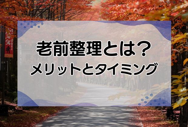 老前整理とは？メリットと始めるタイミング・進め方を徹底解説！