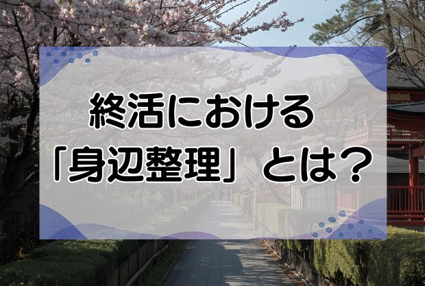 終活における「身辺整理」とは？身辺整理すべき7つことも詳しく解説します