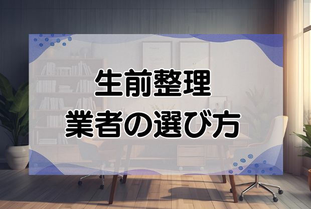 生前整理の業者の選び方とおすすめ業者を紹介！よくあるトラブルも解説します