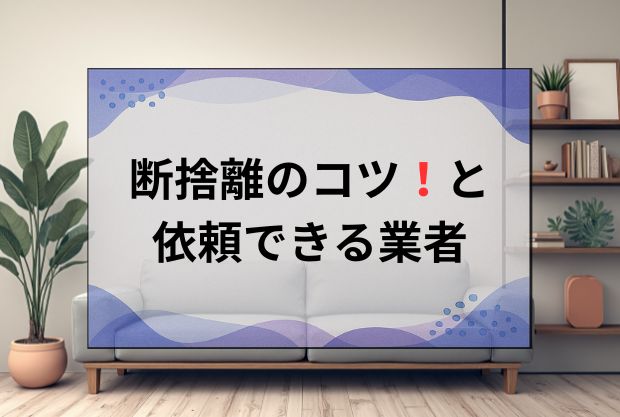 部屋のもの全部捨てたい！断捨離のコツと片付けを依頼できる業者について解説