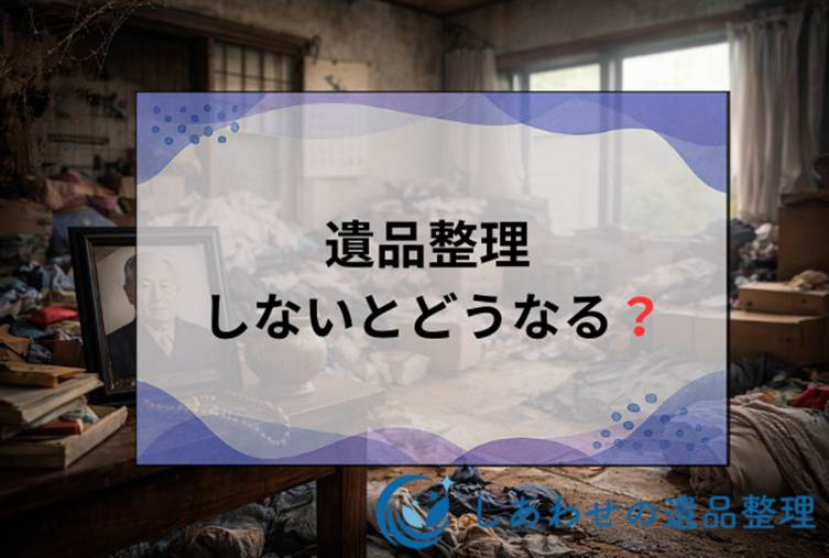 遺品整理をしないとどうなる？放置するリスク・トラブルの対処法